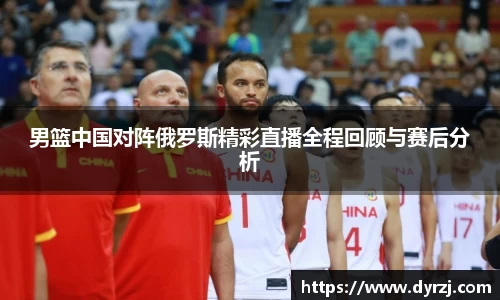 男篮中国对阵俄罗斯精彩直播全程回顾与赛后分析